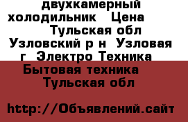 двухкамерный холодильник › Цена ­ 4 900 - Тульская обл., Узловский р-н, Узловая г. Электро-Техника » Бытовая техника   . Тульская обл.